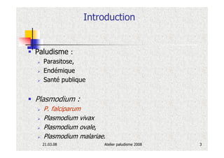 Introduction


Paludisme :
  Parasitose,
  Endémique
  Santé publique


Plasmodium :
  P. falciparum
  Plasmodium vivax
  Plasmodium ovale,
  Plasmodium malariae.
  21.03.08           Atelier paludisme 2008   3
 