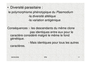 06/05/2008 IPM 11
• Diversité parasitaire :
le polymorphisme phénotypique du Plasmodium
-la diversité allélique
-la variation antigénique
Conséquences :- les descendants du même clone
pas identiques entre eux pour le
caractère considéré malgré le même le fond
génétique.
- Mais identiques pour tous les autres
caractères.
 