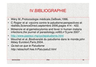 06/05/2008 IPM 16
IV.BIBLIOGRAPHIE
• Wéry M.,Protozoologie médicale,DeBoek,1996.
• C Rogier et al :vaccins contre le paludisme:perspectives et
réalités,ScienceDirect,septembre 2006,pages 414 - 422.
• Mckenzie et al:gametocytomia and fever in human malaria
infections,the journal of parasitology,vol93,n°3,june 2007 .
• http://www.pasteur.mg/cyclepaludisme.html
• Mouchet et al.,Biodiversité du paludisme dans le monde,john
libbey Eurotext,Paris,2004.
• Qu'est-ce que le Paludisme
http://ebischoff.free.fr/Palu/palu2.html
 