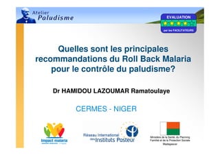 EVALUATION


                                         par les FACILITATEURS




     Quelles sont les principales
recommandations du Roll Back Malaria
    pour le contrôle du paludisme?

    Dr HAMIDOU LAZOUMAR Ramatoulaye

          CERMES - NIGER


                             Ministère de la Santé, du Planning
                             Familial et de la Protection Sociale
                                         Madagascar
 
