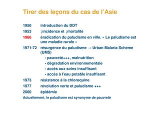 Tirer des leçons du cas de l’Asie

     1950      introduction du DDT
     1953      ↓incidence et ↓mortalité
     1966      éradication du paludisme en ville. « Le paludisme est
               une maladie rurale »
     1971-72 résurgence du paludisme → Urban Malaria Scheme
             (UMS)
               - pauvreté+++, malnutrition
               - dégradation environnementale
               - accès aux soins insuffisant
               - accès à l’eau potable insuffisant
     1973      résistance à la chloroquine
     1977      révolution verte et paludisme +++
     2000      épidémie
     Actuellement, le paludisme est synonyme de pauvreté
17
 