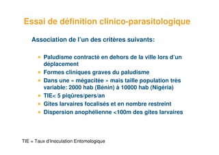 Essai de définition clinico-parasitologique

         Association de l’un des critères suivants:

              Paludisme contracté en dehors de la ville lors d’un
              déplacement
              Formes cliniques graves du paludisme
              Dans une « mégacitée » mais taille population très
              variable: 2000 hab (Bénin) à 10000 hab (Nigéria)
              TIE< 5 piqûres/pers/an
              Gîtes larvaires focalisés et en nombre restreint
              Dispersion anophélienne <100m des gîtes larvaires




18 TIE
         = Taux d’Inoculation Entomologique
 