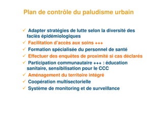 Plan de contrôle du paludisme urbain

       Adapter stratégies de lutte selon la diversité des
      faciès épidémiologiques
       Facilitation d’accès aux soins +++
       Formation spécialisée du personnel de santé
       Effectuer des enquêtes de proximité si cas déclarés
       Participation communautaire +++ : éducation
      sanitaire, sensibilisation pour le CCC
       Aménagement du territoire intégré
       Coopération multisectorielle
       Système de monitoring et de surveillance


19
 
