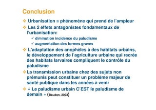 Conclusion
       Urbanisation = phénomène qui prend de l’ampleur
       Les 2 effets antagonistes fondamentaux de
      l’urbanisation:
         diminution incidence du paludisme
         augmentation des formes graves
       L’adaptation des anophèles à des habitats urbains,
      le développement de l’agriculture urbaine qui recrée
      des habitats larvaires compliquent le contrôle du
      paludisme
      La transmission urbaine chez des sujets non
      prémunis peut constituer un problème majeur de
      santé publique dans les années à venir
       « Le paludisme urbain C’EST le paludisme de
      demain » (Baudon, 2003)
20
 