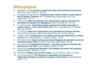 Bibliographie
     1)  D Baudon et Al. En Afrique, le paludisme urbain est le paludisme de demain.
         Méd Trop, 1996, vol56 (4) : 323-325
     2) M Caldas De Castro and Al. Integrated urban malaria control: a case study in
         Dar Es Salaam, Tanzania. Am J Trop Med Hyg, august 2004, vol 71(n°      2
         supplement): 103-117
     3) S Cot and Al. Mise en évidence d’une transmission urbaine autochtone du
         paludisme à Antananarivo, Madagascar. Méd Trop 2006; 66: 143-148
     4) F X Omlin and Al. Anopheles gambiae exploits the treehole ecosystem in
         western Kenya : a new urban malaria risk ? Am J Trop Med Hyg, 77(suppl 6),
         2007, pp 264-269
     5) JF Tbaf’e. L’impact de l’urbanisation sur le paludisme en Afrique Centrale.
         Thèse d’Etat (sciences), 1986, Université de Paris-Sud, Centre d’Orsay
     6) J Keiser and Al. Urbanization in sub-saharan Africa and implication for malaria
         control. Am J Trop Med Hyg, 71 (suppl 2), 2004: 118-127
     7) AH Diallo and Al. Aspects cliniques et parasitologiques du paludisme grave de
         l’adulte en milieu urbain. Bull Soc Pathol Exot, 2003, 96(2) : 99-100
     8) D Lusina et Coll. Paludisme d’aéroport: 4 nouveaux cas dans la banlieue de
         Paris durant l’été 1999. Eurosurveillance, 2000; 5: 76-80
     9) J Mouchet. Le paludisme d’aéroport: une maladie rare encore mal comprise.
         Eurosurveillance, 2000;5(7): 75-76
     10) VP Sharma. Malaria and poverty in India. Current Science, vol84, n° 2003
                                                                               4,
     11) JA Omumbo and Al. The influence of urbanization on measures of
         Plasmodium falciparum infection prevalence in East Africa. Acta Tropica 93
         (2005) 11-21
21
 