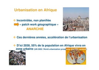 Urbanisation en Afrique

     Incontrôlée, non planifiée
       « patch work géographique »
              ANARCHIE

     Ces dernières années, accélération de l’urbanisation

     D’ici 2030, 55% de la population en Afrique vivra en
    zone urbaine (UN 2002: World urbanization prospects: the 2001 revision)




3
 