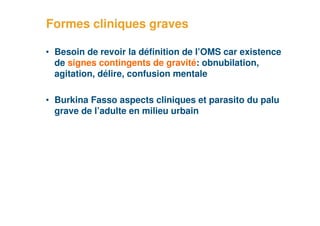 Formes cliniques graves

     • Besoin de revoir la définition de l’OMS car existence
       de signes contingents de gravité: obnubilation,
       agitation, délire, confusion mentale

     • Burkina Fasso aspects cliniques et parasito du palu
       grave de l’adulte en milieu urbain




35
 