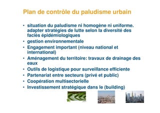 Plan de contrôle du paludisme urbain

     • situation du paludisme ni homogène ni uniforme.
       adapter stratégies de lutte selon la diversité des
       faciès épidémiologiques
     • gestion environnementale
     • Engagement important (niveau national et
       international)
     • Aménagement du territoire: travaux de drainage des
       eaux
     • Outils de logistique pour surveillance efficiente
     • Partenariat entre secteurs (privé et public)
     • Coopération multisectorielle
     • Investissement stratégique dans le (building)


37
 