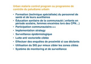 Urban malaria control program ou programme de
     contrôle du paludisme urbain
     • Formation (technique spécialisée) du personnel de
       santé et de leurs auxilliaires
     • Éducation sanitaire de la communauté ( enfants en
       période scolaire, femmes enceintes lors des CPN…)
     • Participation communautaire+++
     • Implementation strategy
     • Surveillance épidémiologique
     • Lutte anti vectorielle ciblée
     • Effectuer des enquêtes de proximité si cas déclarés
     • Utilisation du SIG pur mieux cibler les zones cibles
     • Système de monitoring et de surveillance


38
 