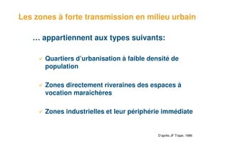 Les zones à forte transmission en milieu urbain

    … appartiennent aux types suivants:

       Quartiers d’urbanisation à faible densité de
       population

       Zones directement riveraines des espaces à
       vocation maraîchères

       Zones industrielles et leur périphérie immédiate


                                            D’après JF Trape, 1986



7
 