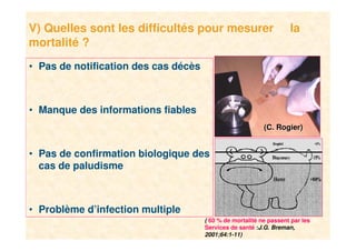 13
V) Quelles sont les difficultés pour mesurer la
mortalité ?
• Pas de notification des cas décès
• Manque des informations fiables
• Pas de confirmation biologique des
cas de paludisme
• Problème d’infection multiple
( 60 % de mortalité ne passent par les
Services de santé :J.G. Breman,
2001;64:1-11)
(C. Rogier)(C. Rogier)
 