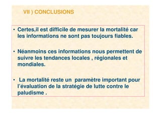 15
VII ) CONCLUSIONS
• Certes,il est difficile de mesurer la mortalité car
les informations ne sont pas toujours fiables.
• Néanmoins ces informations nous permettent de
suivre les tendances locales , régionales et
mondiales.
• La mortalité reste un paramètre important pour
l’évaluation de la stratégie de lutte contre le
paludisme .
 