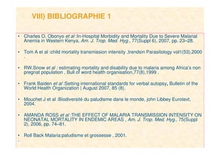 16
VIII) BIBLIOGRAPHIE 1
• Charles O. Obonyo et al :In-Hospital Morbidity and Mortality Due to Severe Malarial
Anemia in Western Kenya, Am. J. Trop. Med. Hyg., 77(Suppl 6), 2007, pp. 23–28.
• Tom A et al :child mortality transmission intensity ,trendsin Parasitology vol1(53),2000
.
• RW.Snow et al : estimating mortality and disability due to malaria among Africa’s non
pregnat population , Bull of word health organisation,77(8),1999 .
• Frank Baiden et al :Setting international standards for verbal autopsy, Bulletin of the
World Health Organization | August 2007, 85 (8).
• Mouchet J et al :Biodiversité du paludisme dans le monde, john Libbey Eurotext,
2004.
• AMANDA ROSS et al :THE EFFECT OF MALARIA TRANSMISSION INTENSITY ON
NEONATAL MORTALITY IN ENDEMIC AREAS , Am. J. Trop. Med. Hyg., 75(Suppl
2), 2006, pp. 74–81.
• Roll Back Malaria:paludisme et grossesse , 2001.
.
 
