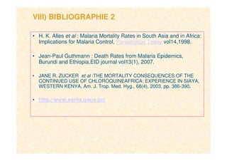 17
VIII) BIBLIOGRAPHIE 2
• H. K. Alles et al : Malaria Mortality Rates in South Asia and in Africa:
Implications for Malaria Control, Parasitology Today vol14,1998.
• Jean-Paul Guthmann : Death Rates from Malaria Epidemics,
Burundi and Ethiopia,EID journal vol13(1), 2007.
• JANE R. ZUCKER et al :THE MORTALITY CONSEQUENCES OF THE
CONTINUED USE OF CHLOROQUINEAFRICA: EXPERIENCE IN SIAYA,
WESTERN KENYA, Am. J. Trop. Med. Hyg., 68(4), 2003, pp. 386-390.
• http://www.sante.gouv.sn/
 