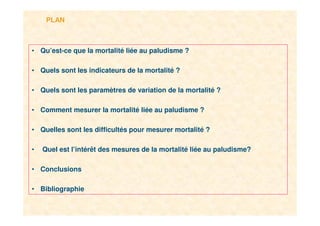 2
PLAN
• Qu’est-ce que la mortalité liée au paludisme ?
• Quels sont les indicateurs de la mortalité ?
• Quels sont les paramètres de variation de la mortalité ?
• Comment mesurer la mortalité liée au paludisme ?
• Quelles sont les difficultés pour mesurer mortalité ?
• Quel est l’intérêt des mesures de la mortalité liée au paludisme?
• Conclusions
• Bibliographie
 