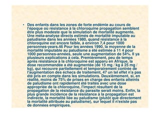 21
• Des enfants dans les zones de forte endémie au cours de
l'époque où résistance à la chloroquine propagation semblent
être plus modeste que la simulation de mortalité augmente.
Une méta-analyse directs estimés de mortalité imputable au
paludisme dans les années 1980, quand résistance à la
chloroquine est encore faible, à environ 7,4 pour 1000
personnes-years.46 Pour les années 1990, la moyenne de la
mortalité imputable au paludisme a été estimée à 11 4 pour
1000 personnes-années, seule une augmentation de 54%. Il ya
plusieurs explications à cela. Premièrement, peu de temps
après résistance à la chloroquine est apparu en Afrique, la
dose recommandée a été augmentée (de 15 mg / kg à 25 mg /
kg), qui recouvre partiellement et temporairement contrée de
l'augmentation des échecs de traitement, 47 un tel effet n'a pas
été pris en compte dans les simulations. Deuxièmement, si, en
réalité, moins de 75% de prises en charge des enfants atteints
de paludisme ont rapidement été traités avec une dose
appropriée de la chloroquine, l'impact résultant de la
propagation de la résistance du parasite serait moins. Enfin, la
plus grande incidence de la résistance à la propagation est
indirecte, la mortalité liée au paludisme (plutôt que directement
la mortalité attribuée au paludisme), sur lequel il n'existe pas
de données empiriques.
 