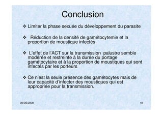 06/05/2008 18
Conclusion
Limiter la phase sexuée du développement du parasite
Réduction de la densité de gamétocytemie et la
proportion de moustique infectés
L’effet de l’ACT sur la transmission palustre semble
modérée et restreinte à la durée du portage
gamétocytaire et à la proportion de moustiques qui sont
infectés par les porteurs
Ce n’est la seule présence des gamétocytes mais de
leur capacité d’infecter des moustiques qui est
appropriée pour la transmission.
 