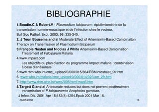 06/05/2008 19
BIBLIOGRAPHIE
1.Boudin.C & Robert.V - Plasmodium falciparum : épidémiométrie de la
transmission homme-moustique et de l’infection chez le vecteur.
Bull Soc Pathol. Exot, 2003, 96: 335-340.
2. J Teun Bousema and al Moderate Effect of Artemisinin-Based Combinaiton
Therapy on Transmission of Plasmodium falciparum
3.François Nosten and Nicolas J White Artemisinin-Based Combinaition
Treatement of Falciparum Malaria
4.www.impact.com
Les objectifs du plan d’action du programme Impact malaria : combinaison
à base d’artésunate
5.www.rbm.who.int/cmc_ upload/0/000/015/364/RBMInfosheet_9fr.htm
6. www.who.int/malaria/cmc_upload/0/000/014/923/am_2fr.htm
7. http://www.rbm.who.int/wmr2005/html/map6.htm
8.Targett G and al Artesunate reduces but does not prevent posttreatment
transmission of P.falciparum to Anopheles gambiae.
J Infect Dis. 2001 Apr 15;183(8):1254.Epub 2001 Mar 16.
 