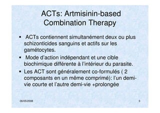 06/05/2008 3
ACTs: Artmisinin-based
Combination Therapy
ACTs contiennent simultanément deux ou plus
schizonticides sanguins et actifs sur les
gamétocytes.
Mode d’action indépendant et une cible
biochimique différente à l’intérieur du parasite.
Les ACT sont généralement co-formulés ( 2
composants en un même comprimé): l’un demi-
vie courte et l’autre demi-vie +prolongée
 