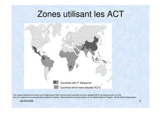 06/05/2008 5
Zones utilisant les ACT
The malaria affecting the world at the beginning of 2007 showing the countries that have adopted ACTs as National policy for the
first-line treatment of uncomplicated falciparum malaria. Reproduced by kind permission of the Global Malaria Program, World Health Organization
 