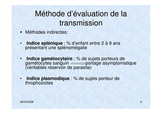 06/05/2008 8
Méthode d’évaluation de la
transmission
Méthodes indirectes:
• Indice splénique : % d’enfant entre 2 à 9 ans
présentant une splénomégalie
• Indice gamétocytaire : % de sujets porteurs de
gamétocytes sanguin portage asymptomatique
(véritables réservoir de parasite)
• Indice plasmodique : % de sujets porteur de
throphozoites
 