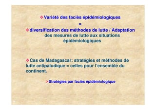 Variété des faciès épidémiologiques
                              =
      diversification des méthodes de lutte / Adaptation
             des mesures de lutte aux situations
                       épidémiologiques



       Cas de Madagascar: stratégies et méthodes de
     lutte antipaludique = celles pour l’ensemble du
     continent.

               Stratégies par faciès épidémiologique




16
 