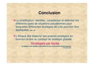 Conclusion
     La stratification: identifier, caractériser et délimiter les
     différents types de situations paludéennes pour
     lesquelles différentes stratégies de lutte pourront être
     appliquées. OMS, 1991

     L’Afrique doit élaborer ses propres stratégies en
     tournant le dos au concept de stratégie globale;
                      Stratégies par faciès
          (s’adapter aux réalités culturelles et aux contraintes économiques)
                                                                J. Mouchet, 1995




19
 
