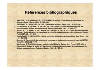 Références bibliographiques
     •    MOUCHET J., CARNEVALE P., COOSEMANS M. et Coll. - Typologie du paludisme en
         Afrique. Cahiers Santé 1993 ; 3 : 220-238.
     •    CHARMOT G., MOUCHET J.et Coll. - Paludisme. Cahiers Santé 1999 ; 3 : 211-338.
     •    CARNEVALE P., ROBERT V., MOLEZ J-F., BAUDON D. - Faciès épidémiologique des
         paludismes en Afrique sub-saharienne. Etudes médicales 1984 ; 3 : 123-133
     •    BAUDON D., CARNEVALE P., AMBROISE-THOMAS P., ROUX J. - La lutte antipaludique en
         Afrique : de l'éradication du paludisme au contrôle des paludismes. Rev. Epidemiol. Sante
         Publ. 1987 ; 35 : 401-415.
     •    CARNEVALE P., MOUCHET J. - Lutte antivectorielle et lutte antipaludique. Med. Trop. 1990
         ; 50 : 391-398.
     •   Mouchet J, Carnevale P. Le paludisme, composante de l'environnement africain. ORSTOM
         Actualités 1988 ; 20 : I-VIII.
     •   Macdonald G. The Epidemiology and control of Malaria. Oxford Univ Press, 1957 ; 201 p.
     •   Carnevale P, Robert V, Molez JF, Baudon D. Faciès épidémioiogiques des paludismes en
         Afrique subsaharienne. €tudes médicales 1984 ; 3 : 123-33




20
 
