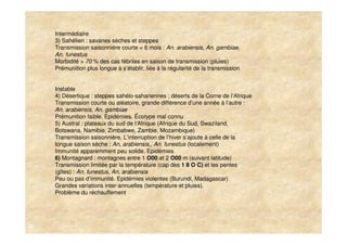 Intermédiaire
     3) Sahélien : savanes sèches et steppes
     Transmission saisonnière courte < 6 mois : An. arabiensis, An. gambiae,
     An. funestus
     Morbidité > 70 % des cas fébriles en saison de transmission (pluies)
     Prémunition plus longue à s‘établir, liée à la régularité de la transmission


     Instable
     4) Désertique : steppes sahélo-sahariennes ; déserts de la Corne de l‘Afrique
     Transmission courte ou aléatoire, grande différence d’une année à l’autre :
     An. arabiensis, An. gambiae
     Prémunition faible. Epidémies. Écotype mal connu
     5) Austral : plateaux du sud de l‘Afrique (Afrique du Sud, Swaziland,
     Botswana, Namibie, Zimbabwe, Zambie, Mozambique)
     Transmission saisonnière. L‘interruption de l’hiver s‘ajoute à celle de la
     longue saison sèche : An, arabiensis,, An. funestus (localement)
     Immunité apparemment peu solide. Epidémies
     6) Montagnard : montagnes entre 1 O00 et 2 O00 m (suivant latitude)
     Transmission limitée par la température (cap des 1 8 O C) et les pentes
     (gîtes) : An. funestus, An, arabiensis
     Peu ou pas d’immunité. Epidémies violentes (Burundi, Madagascar)
     Grandes variations inter-annuelles (température et pluies).
     Problème du réchauffement




22
 