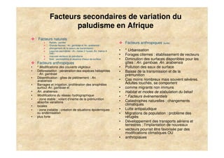 Facteurs secondaires de variation du
                        paludisme en Afrique
         Facteurs naturels
                 Reliefs : pentes                                           Facteurs anthropiques (suite)
                 Grands fleuves : An. gambiae et An. arabiensis ;
                 allongement de la saison de transmission
                 Lagunes saumâtres : An. melas 3 l'ouest, An. merus A   •   * Urbanisation
                 l'est ;
                 mauvais vecteurs du paludisme
                                                                        •   Forages citernes : établissement de vecteurs
                 Sols : perméabilité et absence d'eaux de surface       •   Diminution des surfaces disponibles pour les
         Facteurs anthropiques                                              gîtes : An. gambiae, An. arabiensis
     •   * Modifications des couverts vkgktaux                          •   Pollution des eaux de surface
     •   Déforestatilon : pénétration des espèces héliophiles           •   Baisse de la transmission et de la
         : An. gambiae                                                      prémunition
     •   Désertification : gîtes de piétinement : An.
         arabiensis                                                     •   Cas moins nombreux mais souvent sévères.
     •   Barrages et irrigation, prolifération des anophèles                Adultes touchés, se comportent
         surtout An. gambiae et                                         •   comme migrants non immuns
     •   An. arabiensis :                                               •   Habitat et modes de stabulation du bétail
     •   Modifications du réseau hydrographique                         •   * Facteurs événementiels
     •   - zone stable ; volant d'inertie de la prémunition
         absorbe variations                                             •   Catastrophes naturelles ; changements
     •   locales                                                            climatiques
     •   - zone instable ; création de situations épidémiques           •   Lutte antipaludique
         ou endémisation                                                •   Migrations de population : problème des
     •   plus forte                                                         réfugiés
                                                                        •   Développement des transports aériens et
                                                                            terrestres ; l'implantation de nouveaux
                                                                        •   vecteurs pourrait être favorisée par des
                                                                            modifications climatiques OU
                                                                        •   anthropiaues

23
 