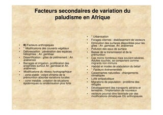 Facteurs secondaires de variation du
                         paludisme en Afrique


                                                        •   * Urbanisation
                                                        •   Forages citernes : établissement de vecteurs
                                                        •   Diminution des surfaces disponibles pour les
     •   B) Facteurs anthropiques                           gîtes : An. gambiae, An. arabiensis
     •   * Modifications des couverts végétaux          •   Pollution des eaux de surface
     •   Déforestatilon : pénétration des espèces       •   Baisse de la transmission et de la
         héliophiles : An. gambiae                          prémunition
     •   Désertification : gîtes de piétinement : An.   •   Cas moins nombreux mais souvent sévères.
         arabiensis                                         Adultes touchés, se comportent comme
     •   Barrages et irrigation, prolifération des          migrants non immuns
         anophèles surtout An. gambiae et An.           •   Habitat et modes de stabulation du bétail
         arabiensis :                                   •   * Facteurs événementiels
     •   Modifications du réseau hydrographique         •   Catastrophes naturelles ; changements
     •   - zone stable ; volant d'inertie de la             climatiques
         prémunition absorbe variations locales         •   Lutte antipaludique
     •   - zone instable ; création de situations       •   Migrations de population : problème des
         épidémiques ou endémisation plus forte             réfugiés
                                                        •   Développement des transports aériens et
                                                            terrestres ; l'implantation de nouveaux
                                                        •   vecteurs pourrait être favorisée par des
                                                            modifications climatiques OU anthropiaues


24
 