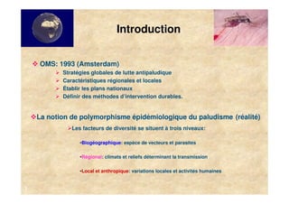 Introduction


    OMS: 1993 (Amsterdam)
           Stratégies globales de lutte antipaludique
           Caractéristiques régionales et locales
           Établir les plans nationaux
           Définir des méthodes d’intervention durables.


    La notion de polymorphisme épidémiologique du paludisme (réalité)
              Les facteurs de diversité se situent à trois niveaux:

                 •Biogéographique: espèce de vecteurs et parasites

                 •Régional: climats et reliefs déterminant la transmission

                 •Local et anthropique: variations locales et activités humaines


3
 