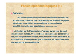 Faciès épidémiologiques (1)

     Définition
          Un faciès épidémiologique est un ensemble des lieux où
     le paludisme présente des caractéristiques épidémiologiques
     identiques: quantité et saisonnalité de la transmission,
     stabilité, immunité des populations. (Mouchet et al., 1995)

       L’infection par le Plasmodium n’est pas synonyme de sujet
    cliniquement malade. Or les indices, spléniques ou parasitaires,
    les plus fréquemment utilisés, mesurent l’infection parasitaire ou
    sa traduction splénique mais pas la maladie, en particulier dans
    les régions de forte endémicité.



4
 