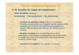 Faciès épidémiologiques (3)
    En fonction du risque de transmission
    Indice de stabilité   (Macdonald):

    caractérise « l’enracinement » du paludisme

           les zones de paludisme stable où la forte transmission
           entraîne une prémunition qui n’empêche pas les habitants d’être
           parasités mais limite les manifestations pathologiques aux
           classes d’âge les plus jeunes alors que les adultes sont peu
           touchés ;
           les zones instables où le caractère épisodique de la
         transmission ne permet pas le développement de la prémunition;
         la maladie sévit sous forme d’épidémies meurtrières touchant
         toutes les classes d’âge ;

           les zones intermédiaires entre ces deux situations.



6
 