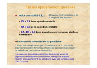 Faciès épidémiologiques (4)

       Indice de stabilité (I.St) :    dépend de l’anthropophilie et de
                                       la longévité des vecteurs
          ISt > 2.5: Zone à paludisme stable

          ISt < 0.5: Zone à paludisme instable

          0.5< ISt < 2.5: Zone à paludisme moyennement stable ou
       intermediaire


      Le niveau de transmission du paludisme
     Le taux entomologique moyen d’inoculation « ha »: nombre de
    piqûres d’anophèles femelles porteuses de sporozoïtes que reçoit
    un individu par une unité de temps (/an).
     Le niveau de transmission ainsi que la durée de vie de la
    population anophélienne conditionnent le degré de stabilité
    (fixation et enracinement) du paludisme avec ses conséquences
    chez l'homme.
7
 