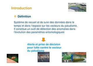 Introduction

        Définition
     Système de recueil et de suivi des données dans le
     temps et dans l’espace sur les vecteurs du paludisme.
     Il constitue un outil de détection des anomalies dans
     l’évolution des paramètres entomologiques



                Alerte et prise de décision
                pour lutte contre le vecteur
                du paludisme


2
 