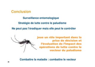 Conclusion
             Surveillance entomologique
          Stratégie de lutte contre le paludisme

     Ne peut pas l’éradiquer mais elle peut le contrôler


                         joue un rôle important dans la
                                              dé
                                    prise de décision et
                             ’évaluation    l’
                            l’évaluation de l’impact des
                           opé
                           opérations de lutte contre le
                                  vecteur du paludisme


           Combattre la maladie : combattre le vecteur
26
 
