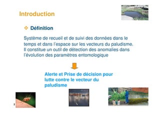 2
Définition
Système de recueil et de suivi des données dans le
temps et dans l’espace sur les vecteurs du paludisme.
Il constitue un outil de détection des anomalies dans
l’évolution des paramètres entomologique
Introduction
Alerte et Prise de décision pour
lutte contre le vecteur du
paludisme
 