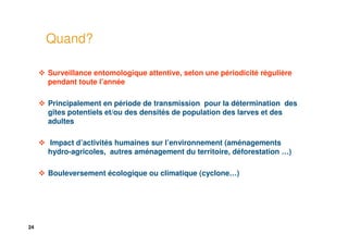 24
Quand?
Surveillance entomologique attentive, selon une périodicité régulière
pendant toute l’année
Principalement en période de transmission pour la détermination des
gîtes potentiels et/ou des densités de population des larves et des
adultes
Impact d’activités humaines sur l’environnement (aménagements
hydro-agricoles, autres aménagement du territoire, déforestation …)
Bouleversement écologique ou climatique (cyclone…)
 