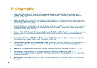 27
Bibliographie
• Adja, A. M., K. E. N'goran, P. Kengne, G. B. Koudou, M. Toure, A. A. Koffi, E. Tia, D. Fontenille, and F.
Chandre. 2006. Transmission vectorielle du paludisme en savane arborée à Gansé en Côte d'Ivoire. Médecine
Tropicale 66: 449-455.
• Adja, A M, 2008. Role de Anopheles funestus Giles 1900 et Anopheles nili Theobald 1904 dans la transmission du
paludisme en zones de savane et de foret et structure génétique de leurs populations en Côte d’Ivoire. Universite de
Cocody Abidjan, Côte d’voire, 150p.
• Briët O.J.T., Dossou-Yovo J., Akodo E., Van de Giesen N., Teuscher, 2003. The relationship between Anopheles
gambiae density and rice cultivation in the savannah zone and forest zone of Côte d’Ivoire. Tropical Medecine and
International Health, 8 (5) 439–448.
• Chandre F, Darriet F, Manguin S, Brengues C, Carnevale P, Guillet P, 1999. Pyrethroid cross resistance spectrum
among population of Anopheles gambiae from Côte-d’Ivoire. Journal of American Mosquito Control Association,
15:53-59.
• Dossou-Yovo J, Doannio JMC, Rivière F, Chauvancy G, 1995. Malaria in Côte d'Ivoire wet savannah region: the
entomological input. Tropical Medecine and Parasitology, 46:263-269.
• Dossou-Yovo J, Doannio JMC, Diarrassouba S, 1998. Préférences trophiques des vecteurs du paludisme dans la
ville de Bouaké et dans les villages environnants de Côte d'Ivoire. Bulletin de la Société de Pathologie Exotique,
91(3):257-258.
• Manguin S : Surveillance médicale en santé publique, exemple du paludisme, Espace et éducation, P 119-122.
• Ministère de la Santé, Direction de l’Epidémiologie et de lutte contre les Maladies, DHM- SLAV,
PRESENTATION, SEMINAIRE D’EVALUATION DE LA SURVEILLANCE ENTOMOLOGIQUE du 01 au 03/04/2002
et du 08 au 10/04/2002
• Ministère de la santé, 2002: Royaume du Maroc, stratégie d'élimination du paludisme au Maroc, plan et éléments
d'évaluation
 