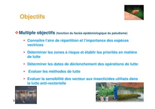 3
Objectifs
Multiple objectifs (fonction du faciès épidémiologique du paludisme)
Connaître l’aire de répartition et l’importance des espèces
vectrices
Déterminer les zones à risque et établir les priorités en matière
de lutte
Déterminer les dates de déclenchement des opérations de lutte
Evaluer les méthodes de lutte
Evaluer la sensibilité des vecteur aux insecticides utilisés dans
la lutte anti-vectorielle
 