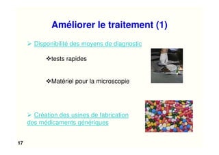 17
Améliorer le traitement (1)
Disponibilité des moyens de diagnostic
tests rapides
Matériel pour la microscopie
Création des usines de fabrication
des médicaments génériques
 