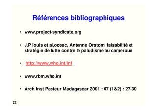 22
Références bibliographiques
• www.project-syndicate.org
• J.P louis et al,oceac, Antenne Orstom, faisabilité et
stratégie de lutte contre le paludisme au cameroun
• http://www.who.int/inf
• www.rbm.who.int
• Arch Inst Pasteur Madagascar 2001 : 67 (1&2) : 27-30
 