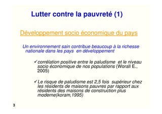 3
Lutter contre la pauvreté (1)
Développement socio économique du pays
Un environnement sain contribue beaucoup à la richesse
nationale dans les pays en développement
corrélation positive entre le paludisme et le niveau
socio économique de nos populations (Worall E.,
2005)
Le risque de paludisme est 2,5 fois supérieur chez
les résidents de maisons pauvres par rapport aux
résidents des maisons de construction plus
moderne(koram,1995)
 