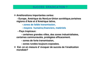11
SUCCES ERADICATION ?
Améliorations importantes certes:
- Europe, Amérique du Nord,ex-Union soviétique,certaines
régions d’Asie et d’Amérique latine,
- zones de faible transmission,
- moyens humains,financiers, matériels
- Pays tropicaux:
- certaines grandes villes, des zones industrialisées,
certaines communautés, protégées efficacement.
- zones de forte transmission,
- zones rurales toujours exposées.
Est- on en mesure d’ évoquer de succès de l’éradication
mondiale?
 
