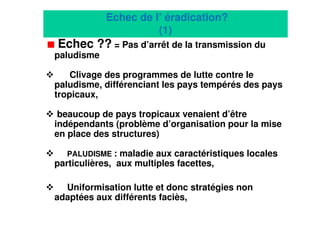 12
Echec de l’ éradication?
(1)
Echec ?? = Pas d’arrêt de la transmission du
paludisme
Clivage des programmes de lutte contre le
paludisme, différenciant les pays tempérés des pays
tropicaux,
beaucoup de pays tropicaux venaient d’être
indépendants (problème d’organisation pour la mise
en place des structures)
PALUDISME : maladie aux caractéristiques locales
particulières, aux multiples facettes,
Uniformisation lutte et donc stratégies non
adaptées aux différents faciès,
 
