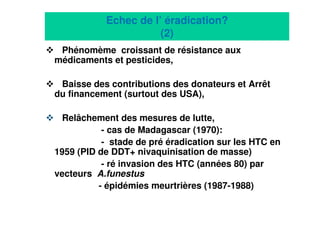 13
Echec de l’ éradication?
(2)
Phénomème croissant de résistance aux
médicaments et pesticides,
Baisse des contributions des donateurs et Arrêt
du financement (surtout des USA),
Relâchement des mesures de lutte,
- cas de Madagascar (1970):
- stade de pré éradication sur les HTC en
1959 (PID de DDT+ nivaquinisation de masse)
- ré invasion des HTC (années 80) par
vecteurs A.funestus
- épidémies meurtrières (1987-1988)
 