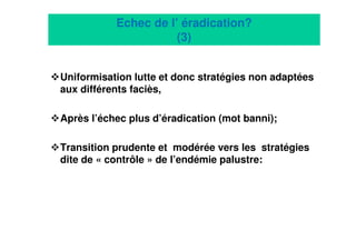 14
Echec de l’ éradication?
(3)
Uniformisation lutte et donc stratégies non adaptées
aux différents faciès,
Après l’échec plus d’éradication (mot banni);
Transition prudente et modérée vers les stratégies
dite de « contrôle » de l’endémie palustre:
 