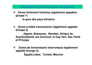16
Répartition Zones Paludisme ( cas Afrique)
Zones fortement infectées (également appelées
groupe 1)
le gros des pays africains
Zones à faible transmission (également appelée
Groupe 2)
Algérie, Botswana, Namibie, Afrique du
Sud,Swaziland, les Comores, le Cap Vert, Sao Tomé
et Principe
Zones de transmission interrompue (également
appelée Groupe 3).
Égypte,Libye, Tunisie, Maurice
 