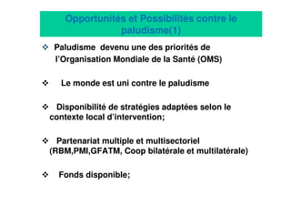 17
Opportunités et Possibilités contre le
paludisme(1)
Paludisme devenu une des priorités de
l’Organisation Mondiale de la Santé (OMS)
Le monde est uni contre le paludisme
Disponibilité de stratégies adaptées selon le
contexte local d’intervention;
Partenariat multiple et multisectoriel
(RBM,PMI,GFATM, Coop bilatérale et multilatérale)
Fonds disponible;
 